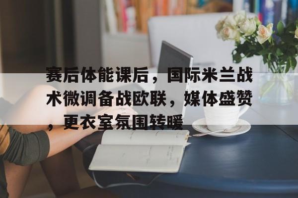 赛后体能课后，国际米兰战术微调备战欧联，媒体盛赞，更衣室氛围转暖